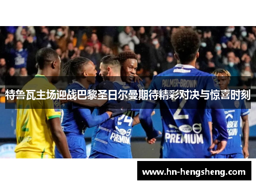 特鲁瓦主场迎战巴黎圣日尔曼期待精彩对决与惊喜时刻